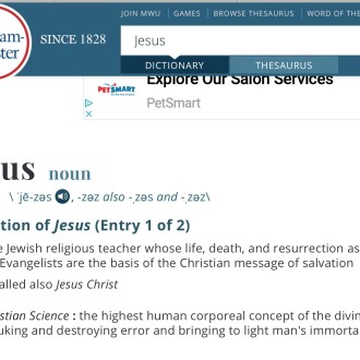 Merriam-Webster's dictionary definition of Jesus: The Jewish religious teacher whose life, death, and resurrection as reported by the Evangelists are the basis of the Christian message of salvation. called also Jesus Christ. The second definitions derives from Christian Science: the highest human corporeal concept of the divine idea rebuking and destroying error and bringing to light man's immortality.