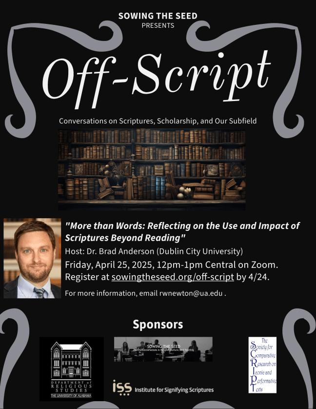 Off Script: Conversations on Scriptures, Scholarship, and Our Subfield. "More than Words: Reflecting on the Use and Impact of Scriptures beyond Reading!" Host: Dr. Brad Anderson (Dublin City University) Friday, April 25 2025, 12pm-1pm Central on Zoom. Reigster at sowingtheseed.org/off-script by 4/25. For more information, email rwnewton@ua.edu. Sponsors: Department of Religious Studies-The University of Alabama, Institute for Signifying Scriptures, The Society for Comparative Research on Iconic and Performative Texts.