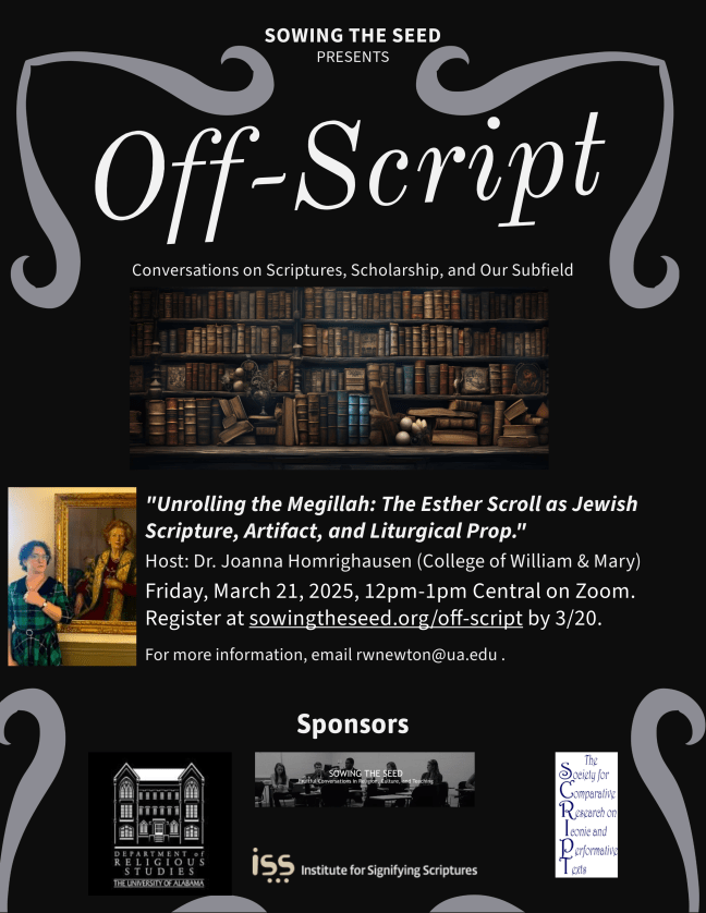 Off Script: Conversations on Scriptures, Scholarship, and Our Subfield. "Unrolling the Megillah: The Esther Scroll as Jewish Scripture, Artefact, and Liturgical Prop." Host: Dr. Joanna Homrighausenn (College of William & Mary) Friday, March 21, 2025, 12pm-1pm Central on Zoom. Reigster at sowingtheseed.org/off-script by 3/20. For more information, email rwnewton@ua.edu. Sponsors: Department of Religious Studies-The University of Alabama, Institute for Signifying Scriptures, The Society for Comparative Research on Iconic and Performative Texts.