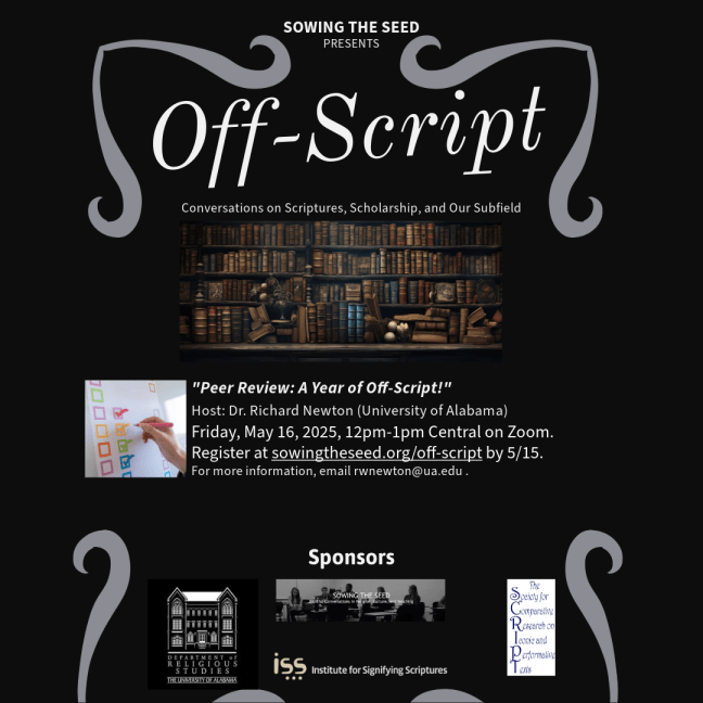 Off Script: Conversations on Scriptures, Scholarship, and Our Subfield.  "Peer Review: A Year of Off-Script!" Host: Dr. Richard Newton (University of Alabama) Friday, May 16, 2025, 12pm-1pm Central on Zoom. Reigster at sowingtheseed.org/off-script by 5/15. For more information, email rwnewton@ua.edu. Sponsors: Department of Religious Studies-The University of Alabama, Institute for Signifying Scriptures, The Society for Comparative Research on Iconic and Performative Texts.