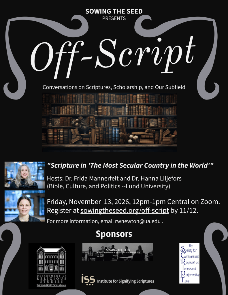 Off-Script poster that announces "Scripture in 'The Most Secular Country in the World'"
Dr. Frida Mannerfelt and Dr. Hanna Liljefors (Lund University) 
November 13, 2026, 12-1pm Central on Zoom. Register at sowingtheseed.org/off-script by 9/17. For more information, email rwnewton@ua.edu. Sponsors the Department of Religious Studies, Sowing the Seed, the Society for Comparative Research on Iconic and Performative Texts, and the Institute for Signifying Scriptures.