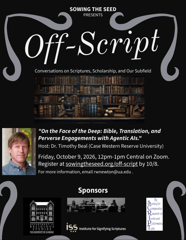 Off-Script poster that announces “On the Face of the Deep: Bible, Translation, and Perverse Engagements with Agentic AIs”
Dr. Timothy Beal (Case Western Reserve University) 
October 9, 2026, 12-1pm Central on Zoom. Register at sowingtheseed.org/off-script by 9/17. For more information, email rwnewton@ua.edu. Sponsors the Department of Religious Studies, Sowing the Seed, the Society for Comparative Research on Iconic and Performative Texts, and the Institute for Signifying Scriptures.