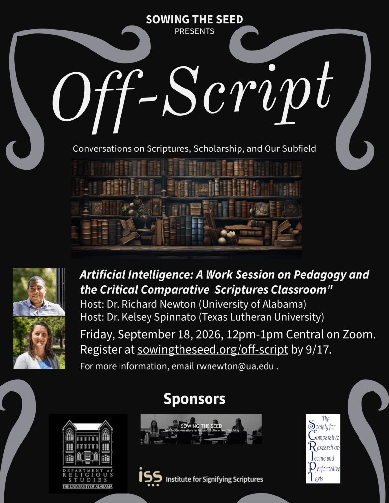 Off-Script poster that announces "Artificial Intelligence: A Work Session on Pedagogy and the Critical Comparative Scriptures Classroom." Hosts: Dr. Richard Newton (University of Alabama) and Dr. Kelsey Spinnato (Texas Lutheran University). Friday, September 18, 2026, 12-1pm Central on Zoom. Register at sowingtheseed.org/off-script by 9/17. For more information, email rwnewton@ua.edu. Sponsors the Department of Religious Studies, Sowing the Seed, the Society for Comparative Research on Iconic and Performative Texts, and the Institute for Signifying Scriptures.